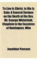 To Live Is Christ, to Die Is Gain; A Funeral Sermon on the Death of the REV. Mr. George Whitefield, Chaplain to the Countess of Huntington, Who