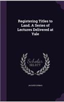 Registering Titles to Land. A Series of Lectures Delivered at Yale