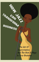How Jazz Can Transform Business: The Art Of Improvisation And The Role It Plays In Your Business: The Art Of Improvisation