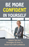Be More Confident In Yourself: Helpful Tips And Strategies On How To Boost Your Self-Confidence: Self Esteem To Build Confidence
