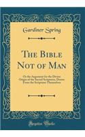The Bible Not of Man: Or the Argument for the Divine Origin of the Sacred Scriptures, Drawn from the Scriptures Themselves (Classic Reprint)