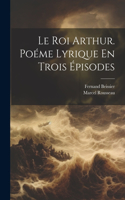 Roi Arthur. Poéme Lyrique En Trois Épisodes