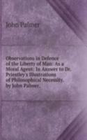 Observations in Defence of the Liberty of Man: As a Moral Agent: In Answer to Dr. Priestley's Illustrations of Philosophical Necessity. by John Palmer, .
