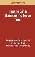 How to Get a Narcissist to Leave You: Empowering Strategies to Break Free from Narcissistic Relationships