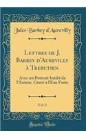 Lettres de J. Barbey D'Aurevilly a Trebutien, Vol. 1: Avec Un Portrait Inedit de L'Auteur, Grave A L'Eau Forte (Classic Reprint): Avec Un Portrait Inedit de L'Auteur, Grave A L'Eau Forte (Classic Reprint)