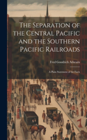 Separation of the Central Pacific and the Southern Pacific Railroads; a Plain Statement of the Facts