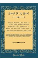 French Reader, or a Step to Translation, by Progressive Exercises on a New Plan, in Which the English Translation of the French Is Entirely Excluded: Leading the Pupil Gradually from the First Elements of the Language, Through Its Greatest Difficul