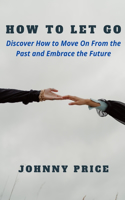 How to Let Go: Discover How to Move On From the Past and Embrace the Future