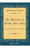 Ma Mission a Rome, Mai 1849: MÃ©moire PrÃ©sentÃ© Au Conseil d'Ã?tat (Classic Reprint)