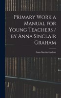 Primary Work a Manual for Young Teachers / by Anna Sinclair Graham