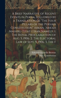 Brief Narrative of Recent Events in Persia, Followed by a Translation of "The Four Pillars of the Persian Constitution" Arkan. 'Arb'ah Mashru-tiyat-i Iran Namely, 1. The Royal Proclamation of Aug. 5, 1906. 2. The Electoral law of Sept. 9, 1906. 3. 