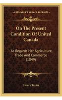On The Present Condition Of United Canada: As Regards Her Agriculture, Trade And Commerce (1849)(English)