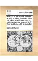 A Report of the Trial of Samuel Busby, & Judith, His Wife, Upon the Three Several Indictments, for the Unnatural Treatment of Their Children, ... by a Barrister.