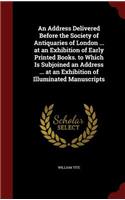 An Address Delivered Before the Society of Antiquaries of London ... at an Exhibition of Early Printed Books. to Which Is Subjoined an Address ... at an Exhibition of Illuminated Manuscripts