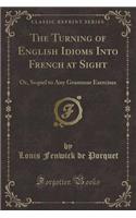 The Turning of English Idioms Into French at Sight: Or, Sequel to Any Grammar Exercises (Classic Reprint): Or, Sequel to Any Grammar Exercises (Classic Reprint)