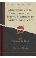Mediumship and Its Development, and How to Mesmerize to Assist Development (Classic Reprint)