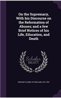 On the Supremacy, With his Discourse on the Reformation of Abuses; and a few Brief Notices of his Life, Education, and Death