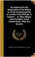 An Inquiry Into the Importance of the Militia to a Free Commonwealth; in a Letter From William H. Sumner ... to John Adams, Late President of the United States; With His Answer