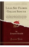 Lilia Seu Flores Galliæ Sanctæ: Vitas Aliquot Complexa Ss. Gallorum Aut Eorum Qui Sanctitate Suâ Galliam Illustrarum Ex Omnibus Fermè Ordinibus, Tam Ecclesiasticis Qua Laicis (Clas