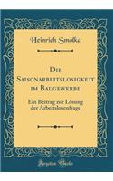 Die Saisonarbeitslosigkeit im Baugewerbe: Ein Beitrag zur Lösung der Arbeitslosenfrage (Classic Reprint)