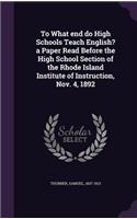 To What end do High Schools Teach English? a Paper Read Before the High School Section of the Rhode Island Institute of Instruction, Nov. 4, 1892