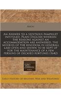 An Answer to a Seditious Pamphlet Intituled, Plain English Wherein the Reasons Against an Accommodation Are Answered, the Miseries of the Kingdom in Generall Laid Open and Shewn to Be Kept Up for the Maintenance of a Few Persons of Decayed Fortunes