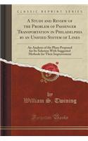 A Study and Review of the Problem of Passenger Transportation in Philadelphia by an Unified System of Lines: An Analysis of the Plans Proposed for Its Solution with Suggested Methods for Their Improvement (Classic Reprint)