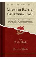 Missouri Baptist Centennial 1906: Containing Addresses Delivered on the Occasion of the One Hundredth Anniversary of the Beginning of Baptist Work in Missouri (Classic Reprint)