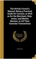 The British Consul's Manual, Being a Practical Guide for Consuls, as Well as for the Merchant, Ship-owner, and Master Mariner, in All Their Consular Transactions