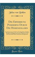 Die Erwerbung Pommerns Durch Die Hohenzollern: Zur Erinnerung an Die VOR Funfzig Jahren Erfolgte Wiederevereinigung Des Ganzen Pommern Unter Die Herrschaft Seines Erlauchten KÃ¶nigshauses (Classic Reprint)