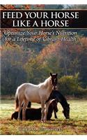 Feed Your Horse Like a Horse: Optimize Your Horse's Nutrition for a Lifetime of Vibrant Health