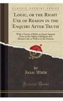 Logic, or the Right Use of Reason in the Enquiry After Truth: With a Variety of Rules to Guard Against Error in the Affairs of Religion and Human Life, as Well as in the Sciences (Classic Reprint): With a Variety of Rules to Guard Against Error in the Affairs of Religion and Human Life, as Well as in the Sciences (Classic Reprint)