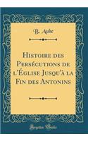 Histoire des Persécutions de l'Église Jusqu'à la Fin des Antonins (Classic Reprint)