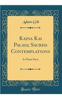 Kaina Kai Palaia; Sacred Contemplations: In Three Parts (Classic Reprint): In Three Parts (Classic Reprint)