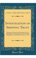 Investigation of Shipping Trust: Hearings on House Joint Resolution No; 72, Providing for an Investigation of the So-Called Shipping Trust, Monday, December 18, 1911 (Classic Reprint): Hearings on House Joint Resolution No; 72, Providing for an Investigation of the So-Called Shipping Trust, Monday, December 18, 1911 (Classic Reprin