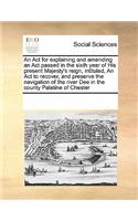 An ACT for Explaining and Amending an ACT Passed in the Sixth Year of His Present Majesty's Reign, Intituled, an ACT to Recover, and Preserve the Navigation of the River Dee in the County Palatine of Chester
