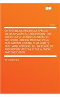 On Spectrum Analysis as Applied to Microscopical Observation: The Subject of a Lecture Delivered at the South London Microscopical and Natural History Club, April 9, 1872: With Appendix, &C., Six Plates of Abso