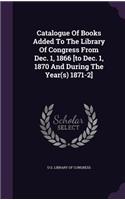 Catalogue Of Books Added To The Library Of Congress From Dec. 1, 1866 [to Dec. 1, 1870 And During The Year(s) 1871-2]
