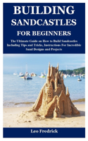 Building Sandcastles for Beginners: The Ultimate Guide on How to Build Sandcastles Including Tips and Tricks, Instructions For Incredible Sand Designs and Projects