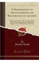 A Dissertation on the Conversion and Restoration of the Jews: Wherein It Is Shewn, That the Time When These Important Events Are Destined to Happen, Is, in All Probability, Very Near (Classic Reprint)