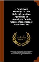 ... Report And Hearings Of The Select Committee Appointed To Investigate Certain Charges Under House Resolution 543
