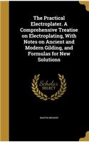 The Practical Electroplater. A Comprehensive Treatise on Electroplating, With Notes on Ancient and Modern Gilding, and Formulas for New Solutions