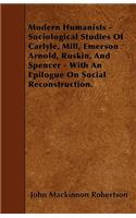 Modern Humanists - Sociological Studies Of Carlyle, Mill, Emerson Arnold, Ruskin, And Spencer - With An Epilogue On Social Reconstruction.