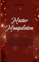 Master Manipulation: A Life-Changing Guide To Learn The Secrets Of Covert Emotional Manipulation, Dark Persuasion, Mind Control, Mind Games, Deception, Hypnotism, And Br