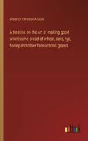 treatise on the art of making good wholesome bread of wheat, oats, rye, barley and other farinaceous grains