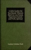 Little Garden the Year Round: Wherein Much Joy was Found, Experience Gained and Profit, Spiritual