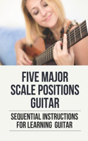 Five Major Scale Positions Guitar: Sequential Instructions For Learning Guitar: How To Practice Caged System Guitar