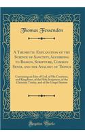 A Theoretic Explanation of the Science of Sanctity, According to Reason, Scripture, Common Sense, and the Analogy of Things: Containing an Idea of God, of His Creations, and Kingdoms, of the Holy Scriptures, of the Christian Trinity, and of the Gos