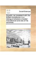 Equality, as Consistent with the British Constitution; In a Dialogue Between a Master-Manufacturer and One of His Workmen.: (English)