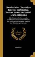 Handbuch Der Classischen Literatur Der Griechen. Zweiten Bandes Zweite Und Letzte Abtheilung: Oder Anleitung Zur Kenntniss Der Griechischen Classischen Schriftsteller, Ihrer Schriften Und Der Besten Ausgaben Und Übersetzungen Derselben